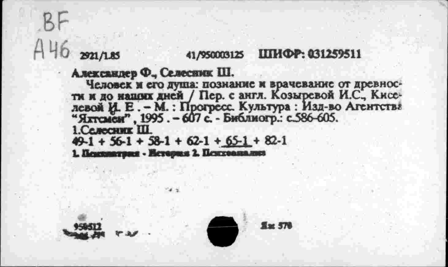 ﻿.ВР
А 46 2921/1Л5
41/950003125 ШИФР: 031259511
Александер Селесиик Ш.
Человек и его душа: познание и врачевание от древности к до наши! дней/ Пер. с англ. Козыревой И.СП Киселевой И. Е. - М.: Прогресс. Культура : Изд-во Агентств? “Яхтсмен”, 1995 . - 6Й7 с. - Библиогр. о586-605. 1.Селесяжк III 49-1 ♦ 56-1 ♦ 5В-1 ♦ 62-1 + 65-1 + 82-1 1.Паа-яра» • Апарая 2. Пгт———»
—
Да 57»